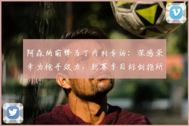 阿森纳前锋马丁内利专访：深感荣幸为枪手效力，新赛季目标剑指所有冠军