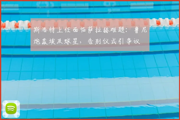 斯洛特上任面临萨拉赫难题：鲁尼炮轰埃及球星，告别仪式引争议