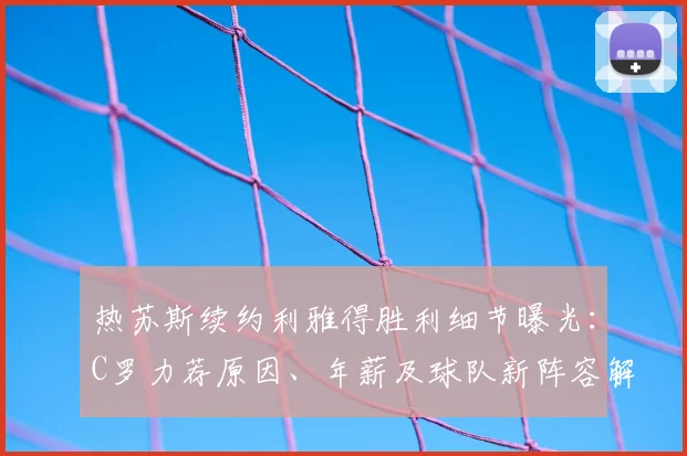 热苏斯续约利雅得胜利细节曝光:C罗力荐原因、年薪及球队新阵容解析