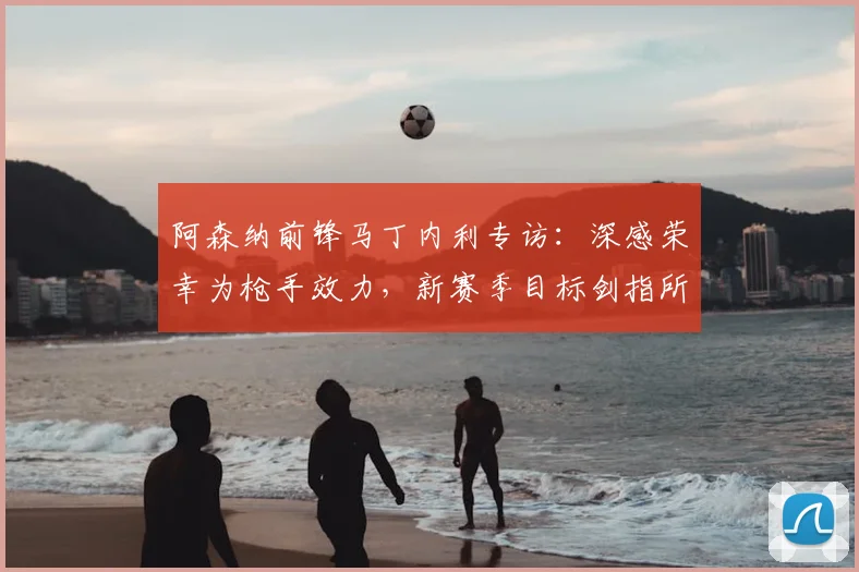 阿森纳前锋马丁内利专访:深感荣幸为枪手效力,新赛季目标剑指所有冠军
