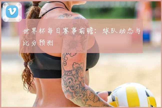 世界杯每日赛事前瞻：球队动态与比分预测