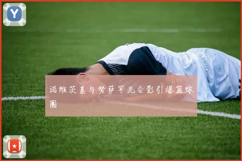 诺维茨基与努萨罕见合影引爆篮球圈