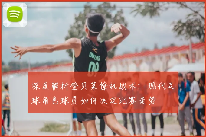 深度解析登贝莱僚机战术：现代足球角色球员如何决定比赛走势