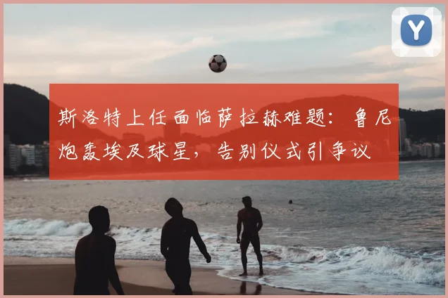 斯洛特上任面临萨拉赫难题:鲁尼炮轰埃及球星,告别仪式引争议